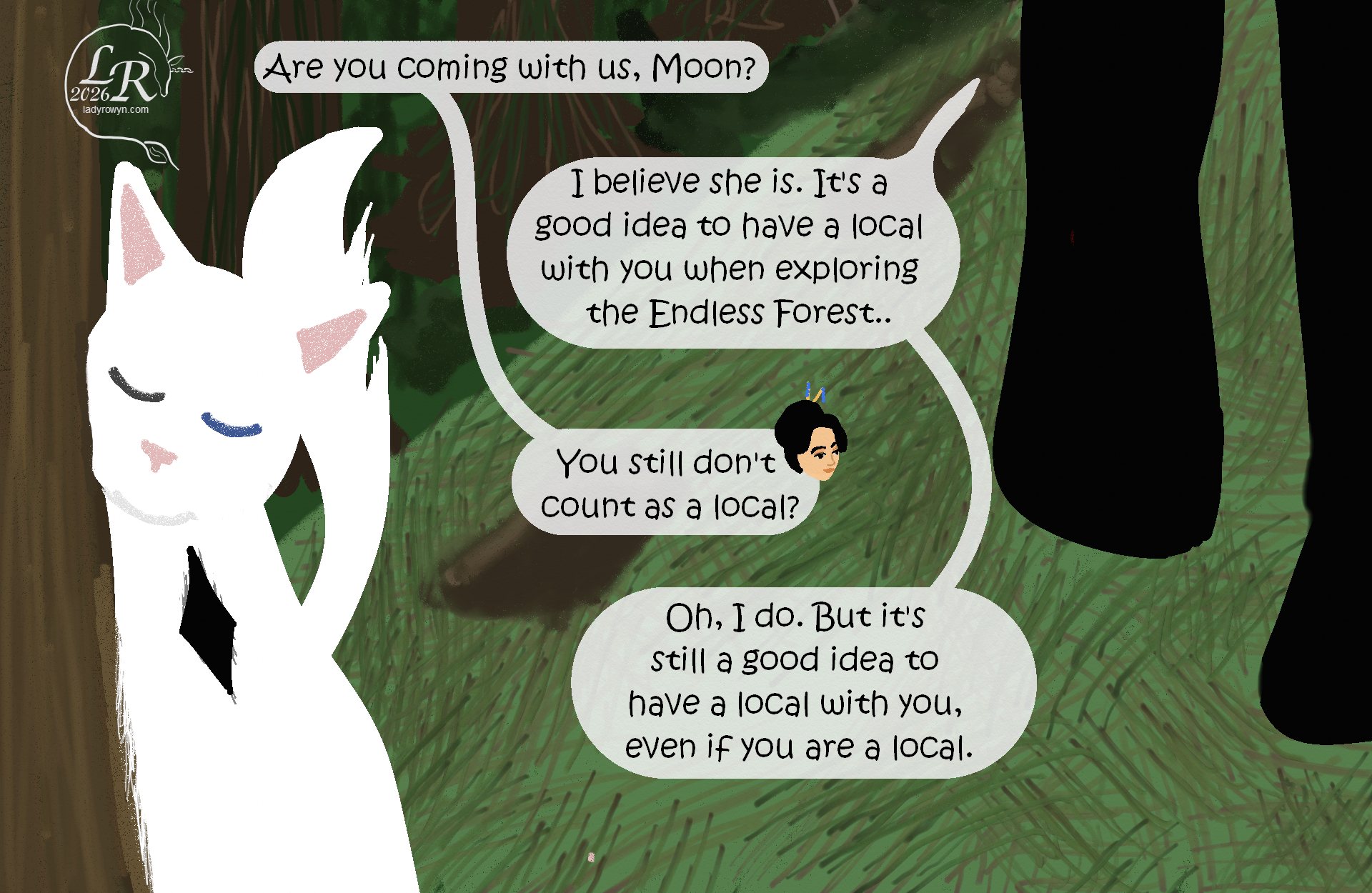 

Closeup of Moon rubbing her cheek against a tree, with Victory and Zhenshay’s legs visible.
Victory: “... are you coming with us, Moon?”
Zhenshay: “I believe she is. It’s a good idea to have a local with you when exploring the Endless Forest.”
Victory: “You still don’t count as local?”
Zhenshay: “Oh, I do. But it’s a good idea to have a local with you even if you are a local.”

